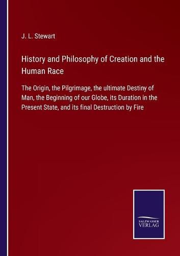 History and Philosophy of Creation and the Human Race: The Origin, the Pilgrimage, the ultimate Destiny of Man, the Beginning of our Globe, its Duration in the Present State, and its final Destruction by Fire