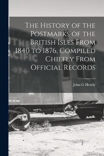 Cover image for The History of the Postmarks of the British Isles From 1840 to 1876, Compiled Chiefly From Official Records