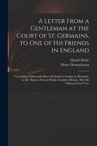 A Letter From a Gentleman at the Court of St. Germains, to One of His Friends in England; Containing a Memorial About Methods for Setting the Pretender on the Throne of Great Britain. Found at Doway, After the Taking of That Town