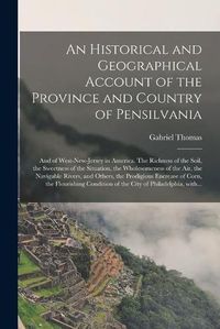 Cover image for An Historical and Geographical Account of the Province and Country of Pensilvania; and of West-New-Jersey in America. The Richness of the Soil, the Sweetness of the Situation, the Wholesomeness of the Air, the Navigable Rivers, and Others, The...