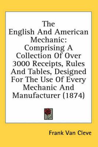 Cover image for The English and American Mechanic: Comprising a Collection of Over 3000 Receipts, Rules and Tables, Designed for the Use of Every Mechanic and Manufacturer (1874)