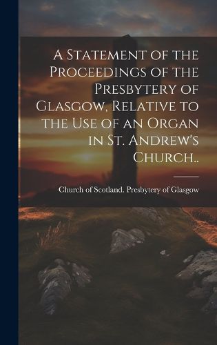 Cover image for A Statement of the Proceedings of the Presbytery of Glasgow, Relative to the Use of an Organ in St. Andrew's Church..