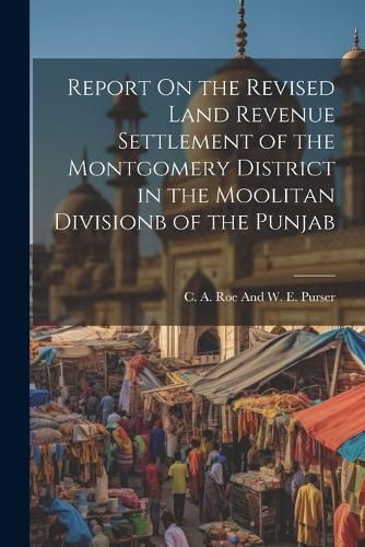 Cover image for Report On the Revised Land Revenue Settlement of the Montgomery District in the Moolitan Divisionb of the Punjab