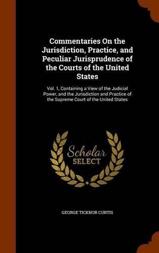 Commentaries on the Jurisdiction, Practice, and Peculiar Jurisprudence of the Courts of the United States: Vol. 1, Containing a View of the Judicial Power, and the Jurisdiction and Practice of the Supreme Court of the United States