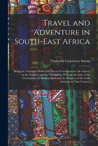 Cover image for Travel and Adventure in South-East Africa; Being the Narrative of the Last Eleven Years Spent by the Author on the Zambesi and its Tributaries; With an Account of the Colonisation of Mashunaland and the Progress of the Gold Industry in That Country