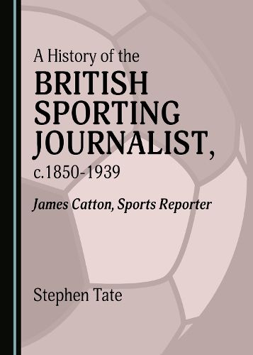 Cover image for A History of the British Sporting Journalist, c.1850-1939: James Catton, Sports Reporter