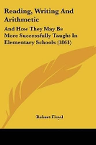 Cover image for Reading, Writing And Arithmetic: And How They May Be More Successfully Taught In Elementary Schools (1861)