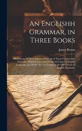 Cover image for An Englishh Grammar, in Three Books; Developing the new Science, Made up of Those Constructive Principles Which Form a Sure Guide in Using the English Language; but Which are not Found in the old Theory of English Grammar