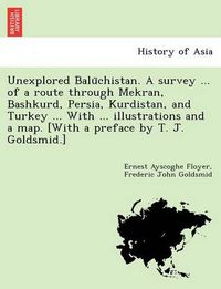 Cover image for Unexplored Balu&#772;chistan. A survey ... of a route through Mekran, Bashkurd, Persia, Kurdistan, and Turkey ... With ... illustrations and a map. [With a preface by T. J. Goldsmid.]