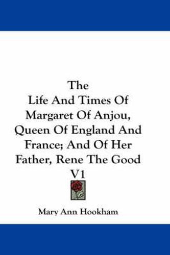 Cover image for The Life and Times of Margaret of Anjou, Queen of England and France; And of Her Father, Rene the Good V1