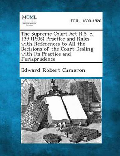 The Supreme Court ACT R.S. C. 139 (1906) Practice and Rules with References to All the Decisions of the Court Dealing with Its Practice and Jurisprude