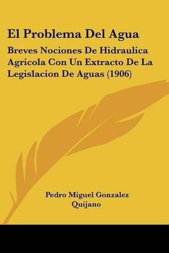 El Problema del Agua: Breves Nociones de Hidraulica Agricola Con Un Extracto de La Legislacion de Aguas (1906)