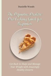Cover image for The Definitive Diabetic Diet Cooking Guide for Beginners: Get Back in Shape and Manage Your Weight with Amazingly Healthy Desserts