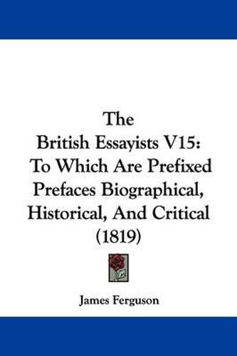 Cover image for The British Essayists V15: To Which Are Prefixed Prefaces Biographical, Historical, and Critical (1819)