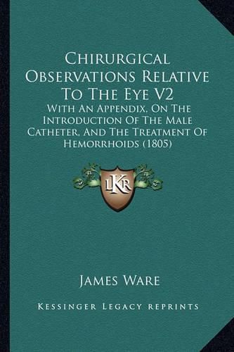 Chirurgical Observations Relative to the Eye V2: With an Appendix, on the Introduction of the Male Catheter, and the Treatment of Hemorrhoids (1805)