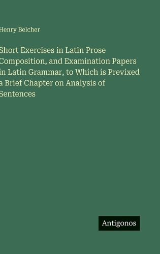 Cover image for Short Exercises in Latin Prose Composition, and Examination Papers in Latin Grammar, to Which is Previxed a Brief Chapter on Analysis of Sentences