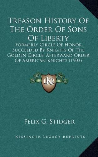 Treason History of the Order of Sons of Liberty: Formerly Circle of Honor, Succeeded by Knights of the Golden Circle, Afterward Order of American Knights (1903)