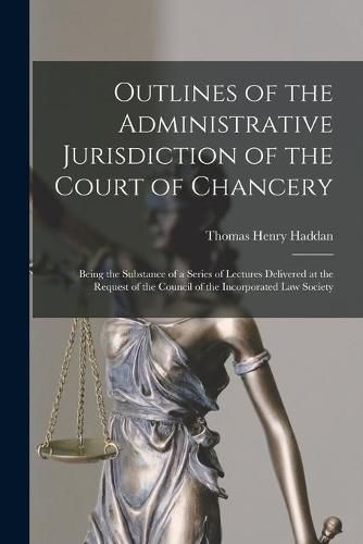 Cover image for Outlines of the Administrative Jurisdiction of the Court of Chancery: Being the Substance of a Series of Lectures Delivered at the Request of the Council of the Incorporated Law Society