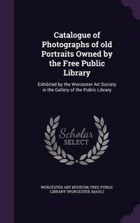 Cover image for Catalogue of Photographs of Old Portraits Owned by the Free Public Library: Exhibited by the Worcester Art Society in the Gallery of the Public Library