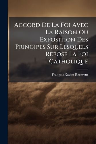 Cover image for Accord de La Foi Avec La Raison Ou Exposition Des Principes Sur Lesquels Repose La Foi Catholique