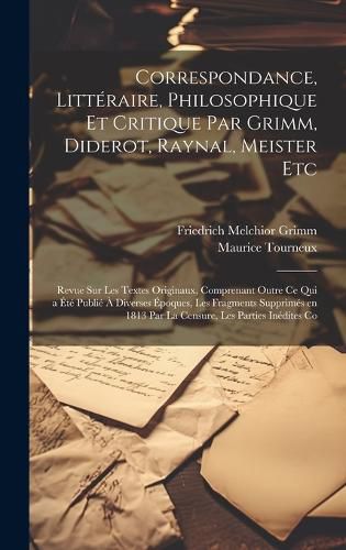 Cover image for Correspondance, Litteraire, Philosophique et Critique par Grimm, Diderot, Raynal, Meister etc; Revue sur les Textes Originaux, Comprenant Outre ce qui a ete Publie a Diverses Epoques, les Fragments Supprimes en 1813 par la Censure, les Parties Inedites Co