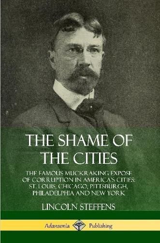 The Shame of the Cities: The Famous Muckraking Expose of Corruption in America's Cities: St. Louis, Chicago, Pittsburgh, Philadelphia and New York