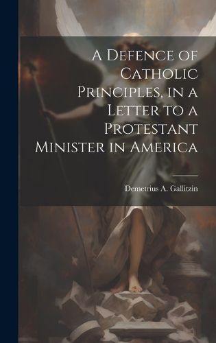 Cover image for A Defence of Catholic Principles, in a Letter to a Protestant Minister in America