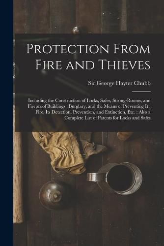 Protection From Fire and Thieves: Including the Construction of Locks, Safes, Strong-rooms, and Fireproof Buildings: Burglary, and the Means of Preventing It: Fire, Its Detection, Prevention, and Extinction, Etc.: Also a Complete List of Patents...