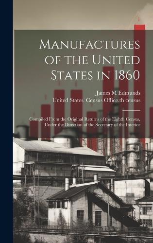 Cover image for Manufactures of the United States in 1860; Compiled From the Original Returns of the Eighth Census, Under the Direction of the Secretary of the Interior