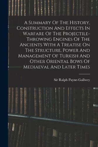 Cover image for A Summary Of The History, Construction And Effects In Warfare Of The Projectile-throwing Engines Of The Ancients With A Treatise On The Structure, Power And Management Of Turkish And Other Oriental Bows Of Mediaeval And Later Times