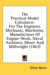 Cover image for The Practical Model Calculator: For the Engineer, Mechanic, Machinist, Manufacturer of Engine-Work, Naval Architect, Miner and Millwright (1863)