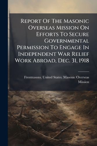 Cover image for Report Of The Masonic Overseas Mission On Efforts To Secure Governmental Permission To Engage In Independent War Relief Work Abroad, Dec. 31, 1918