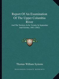 Cover image for Report of an Examination of the Upper Columbia River: And the Territory in Its Vicinity in September and October, 1881 (1882)