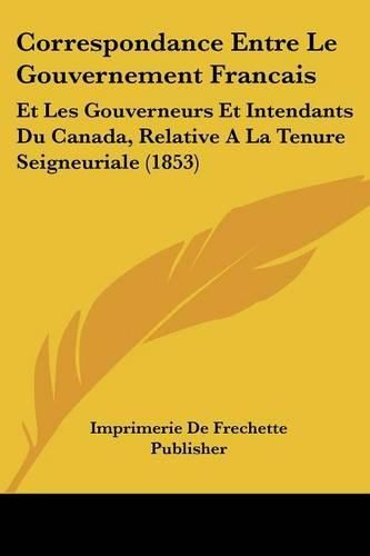 Correspondance Entre Le Gouvernement Francais: Et Les Gouverneurs Et Intendants Du Canada, Relative a la Tenure Seigneuriale (1853)