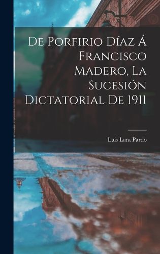 Cover image for De Porfirio Diaz a Francisco Madero, la sucesion dictatorial de 1911