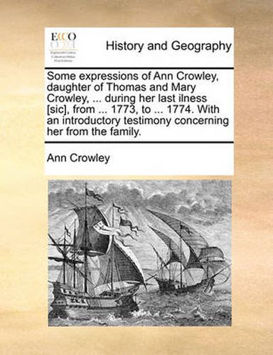 Some Expressions of Ann Crowley, Daughter of Thomas and Mary Crowley, ... During Her Last Ilness [Sic], from ... 1773, to ... 1774. with an Introductory Testimony Concerning Her from the Family.