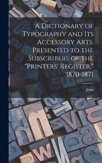 Cover image for A Dictionary of Typography and Its Accessory Arts. Presented to the Subscribers of the "Printers' Register," 1870-1871