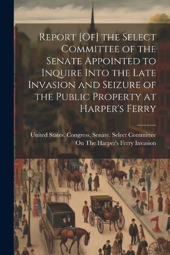 Cover image for Report [Of] the Select Committee of the Senate Appointed to Inquire Into the Late Invasion and Seizure of the Public Property at Harper's Ferry