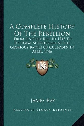 A Complete History of the Rebellion: From Its First Rise in 1745 to Its Total Suppression at the Glorious Battle of Culloden in April, 1746