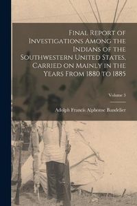 Cover image for Final Report of Investigations Among the Indians of the Southwestern United States, Carried on Mainly in the Years From 1880 to 1885; Volume 3