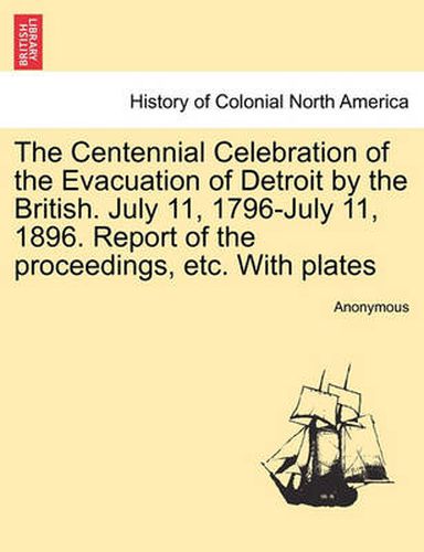 Cover image for The Centennial Celebration of the Evacuation of Detroit by the British. July 11, 1796-July 11, 1896. Report of the Proceedings, Etc. with Plates