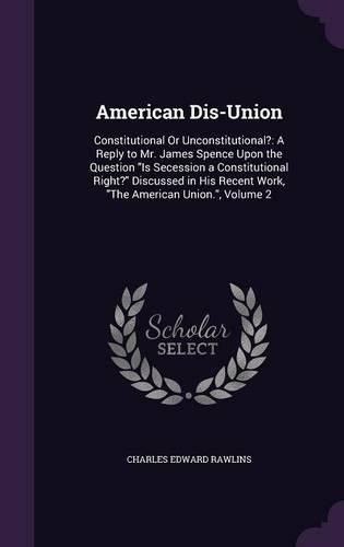 Cover image for American Dis-Union: Constitutional or Unconstitutional?: A Reply to Mr. James Spence Upon the Question Is Secession a Constitutional Right? Discussed in His Recent Work, the American Union., Volume 2