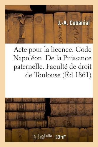 Cover image for Acte Pour La Licence. Code Napoleon. de la Puissance Paternelle Et de Son Administration: Pendant Le Mariage. Procedure Civile. Saisie Executoire. Droit Criminel. Minorite En Droit Criminel