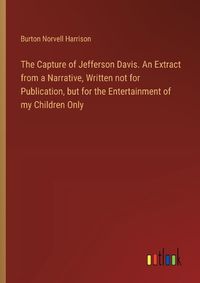 Cover image for The Capture of Jefferson Davis. An Extract from a Narrative, Written not for Publication, but for the Entertainment of my Children Only