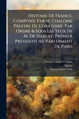 Cover image for Histoire de France, Compos E Par M. Chalons, Prestre de L'Oratoire. Par Ordre & Sous Les Yeux de M. de Harlay, Premier PR Sident Au Parlerment de Paris