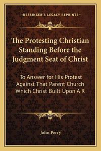 Cover image for The Protesting Christian Standing Before the Judgment Seat of Christ: To Answer for His Protest Against That Parent Church Which Christ Built Upon a Rock (1869)