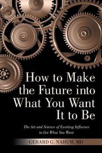 Cover image for How to Make the Future into What You Want It to Be: The Art and Science of Exerting Influence to Get What You Want