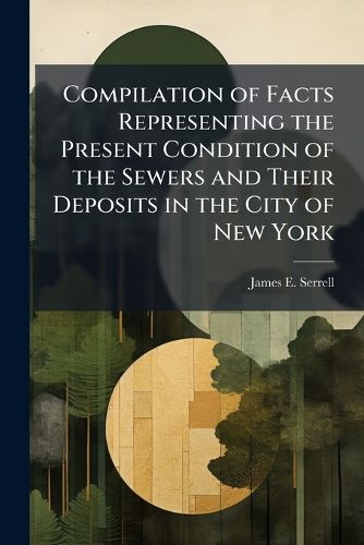 Cover image for Compilation of Facts Representing the Present Condition of the Sewers and Their Deposits in the City of New York