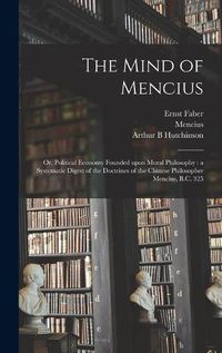 Cover image for The Mind of Mencius: or, Political Economy Founded Upon Moral Philosophy: a Systematic Digest of the Doctrines of the Chinese Philosopher Mencius, B.C. 325
