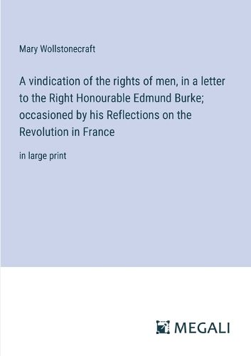 Cover image for A vindication of the rights of men, in a letter to the Right Honourable Edmund Burke; occasioned by his Reflections on the Revolution in France